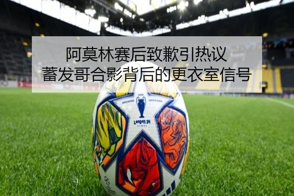 阿莫林赛后致歉引热议 蓄发哥合影背后的更衣室信号